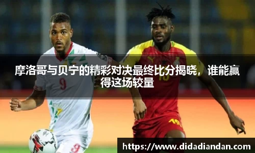 摩洛哥与贝宁的精彩对决最终比分揭晓，谁能赢得这场较量