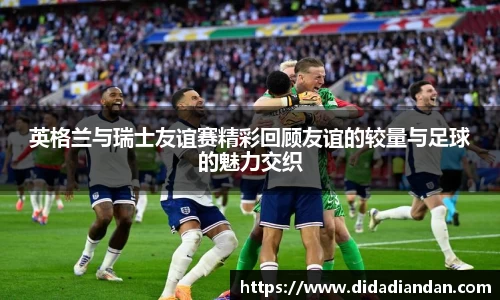 英格兰与瑞士友谊赛精彩回顾友谊的较量与足球的魅力交织